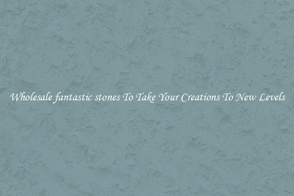 Wholesale fantastic stones To Take Your Creations To New Levels