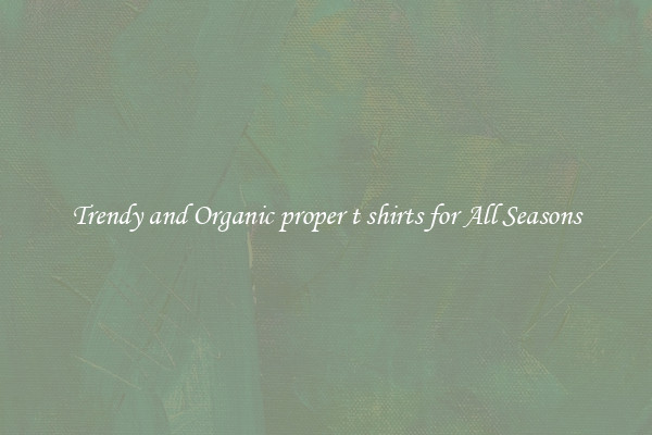 Trendy and Organic proper t shirts for All Seasons