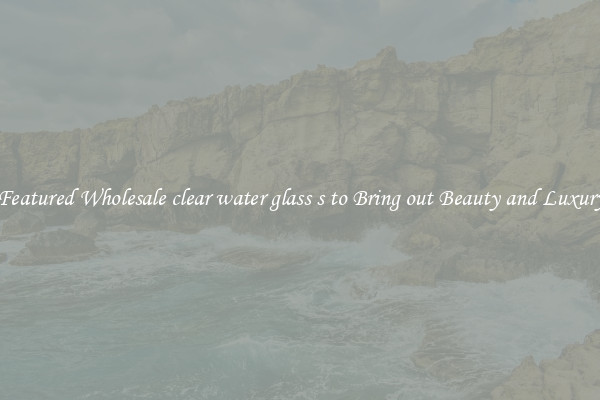 Featured Wholesale clear water glass s to Bring out Beauty and Luxury