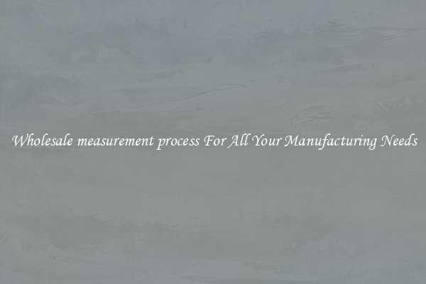 Wholesale measurement process For All Your Manufacturing Needs