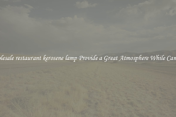 Wholesale restaurant kerosene lamp Provide a Great Atmosphere While Camping